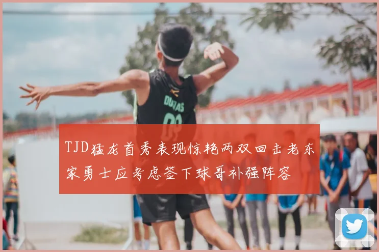 TJD猛龙首秀表现惊艳两双回击老东家勇士应考虑签下球哥补强阵容