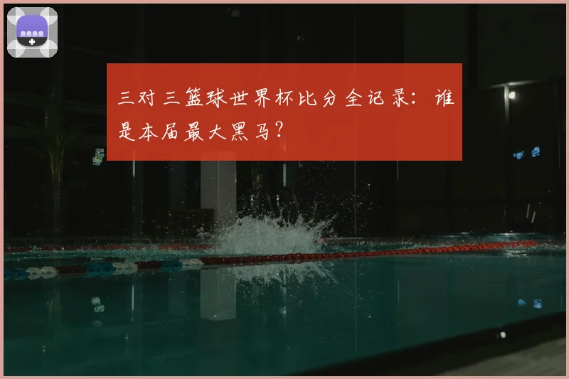 三对三篮球世界杯比分全记录：谁是本届最大黑马？