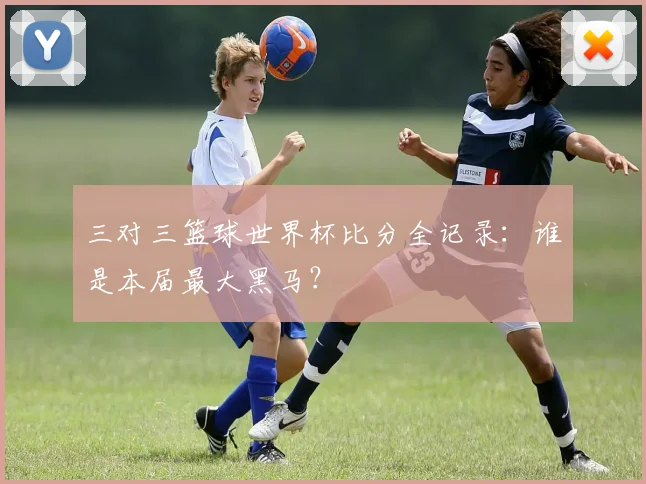 三对三篮球世界杯比分全记录：谁是本届最大黑马？