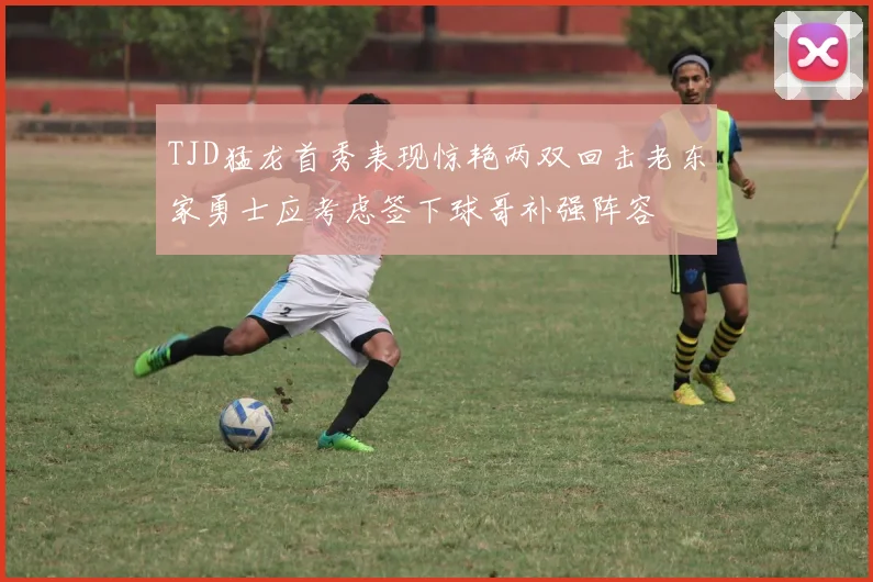 TJD猛龙首秀表现惊艳两双回击老东家勇士应考虑签下球哥补强阵容